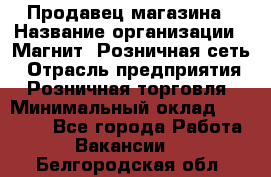 Продавец магазина › Название организации ­ Магнит, Розничная сеть › Отрасль предприятия ­ Розничная торговля › Минимальный оклад ­ 12 000 - Все города Работа » Вакансии   . Белгородская обл.